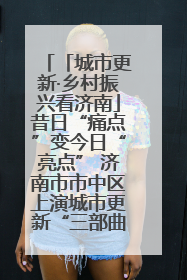 「城市更新·乡村振兴看济南」昔日“痛点”变今日“亮点” 济南市市中区上演城市更新“三部曲”