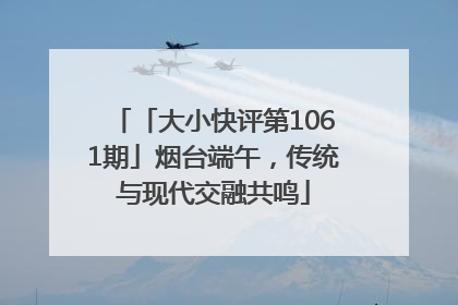 「大小快评第1061期」烟台端午，传统与现代交融共鸣