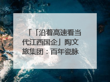 「沿着高速看当代江西国企」陶文旅集团：百年瓷脉焕新彩 文旅融合谱华章