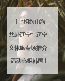 “相约山海 共赴辽宁”辽宁文体旅专场推介活动亮相韩国