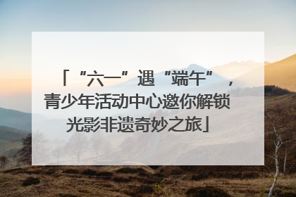 “六一”遇“端午”，青少年活动中心邀你解锁光影非遗奇妙之旅