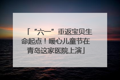 “六一”重返宝贝生命起点！暖心儿童节在青岛这家医院上演