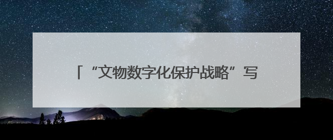 “文物数字化保护战略”写入法规，守护文明需担当