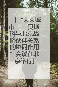 “未来城市——莫斯科与北京战略伙伴关系的协同作用”会议在北京举行