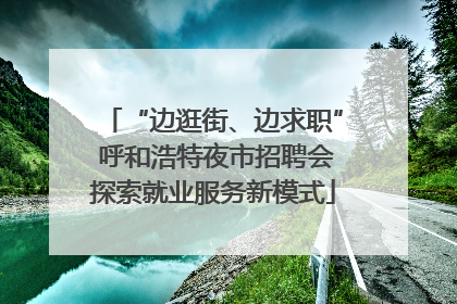 “边逛街、边求职” 呼和浩特夜市招聘会探索就业服务新模式
