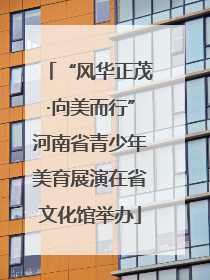“风华正茂·向美而行”河南省青少年美育展演在省文化馆举办