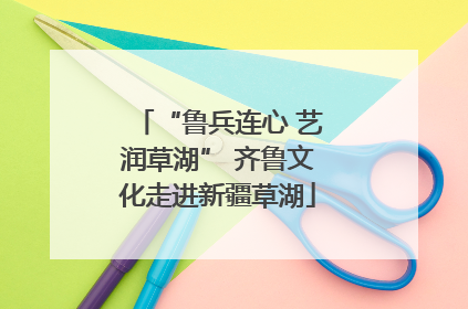 “鲁兵连心 艺润草湖” 齐鲁文化走进新疆草湖