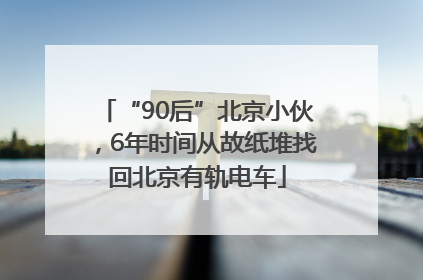 “90后”北京小伙，6年时间从故纸堆找回北京有轨电车
