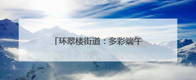 环翠楼街道：多彩端午活动绘就社区幸福画卷