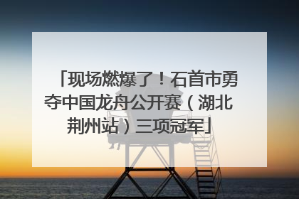 现场燃爆了！石首市勇夺中国龙舟公开赛（湖北荆州站）三项冠军