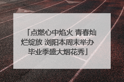 点燃心中焰火 青春灿烂绽放 浏阳本周末举办毕业季盛大烟花秀