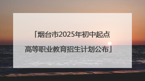 烟台市2025年初中起点高等职业教育招生计划公布