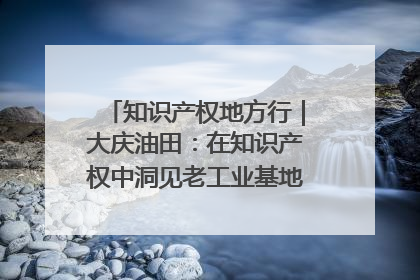 知识产权地方行｜大庆油田：在知识产权中洞见老工业基地的 “创新密码”