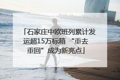 石家庄中欧班列累计发运超15万标箱 “重去重回”成为新亮点