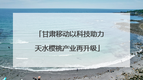 甘肃移动以科技助力天水樱桃产业再升级