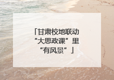 甘肃校地联动“大思政课”里“有风景”