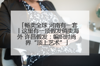 畅卖全球 河南有一套丨这里有一顶假发俏卖海外 许昌假发：编织时尚界“顶上艺术”