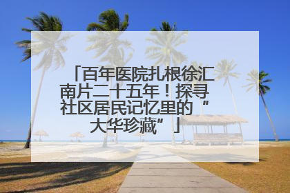 百年医院扎根徐汇南片二十五年！探寻社区居民记忆里的“大华珍藏”