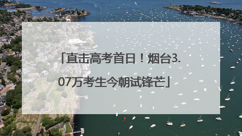 直击高考首日！烟台3.07万考生今朝试锋芒