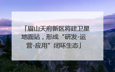眉山天府新区将建卫星地面站，形成“研发-运营-应用”闭环生态