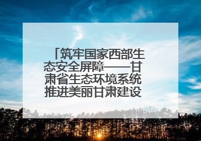 筑牢国家西部生态安全屏障——甘肃省生态环境系统推进美丽甘肃建设交出亮眼答卷