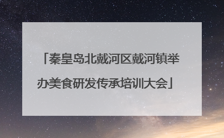 秦皇岛北戴河区戴河镇举办美食研发传承培训大会