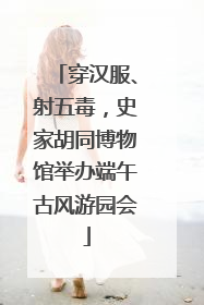 穿汉服、射五毒，史家胡同博物馆举办端午古风游园会