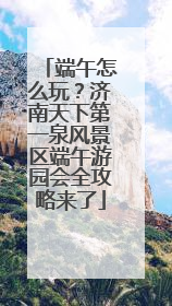 端午怎么玩？济南天下第一泉风景区端午游园会全攻略来了