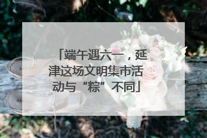 端午遇六一，延津这场文明集市活动与“粽”不同