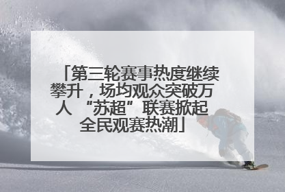 第三轮赛事热度继续攀升，场均观众突破万人 “苏超”联赛掀起全民观赛热潮
