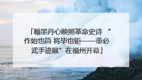 翰墨丹心映照革命史诗 “作始也简 将毕也钜——董必武手迹展”在福州开幕