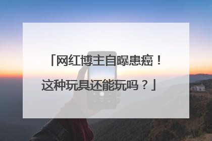 网红博主自曝患癌！这种玩具还能玩吗？