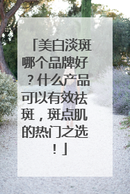 美白淡斑哪个品牌好？什么产品可以有效祛斑，斑点肌的热门之选！