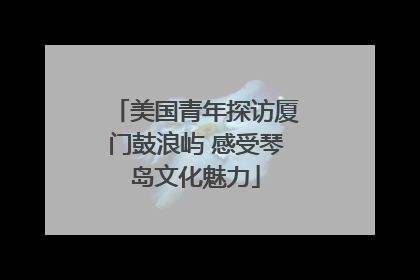 美国青年探访厦门鼓浪屿 感受琴岛文化魅力