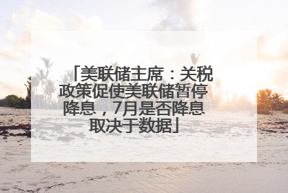 美联储主席：关税政策促使美联储暂停降息，7月是否降息取决于数据