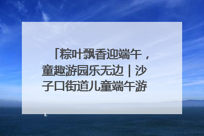粽叶飘香迎端午，童趣游园乐无边｜沙子口街道儿童端午游园活动圆满落幕