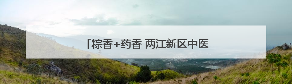 粽香+药香 两江新区中医院带萌娃解锁端午新玩法！