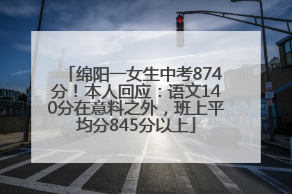 绵阳一女生中考874分！本人回应：语文140分在意料之外，班上平均分845分以上