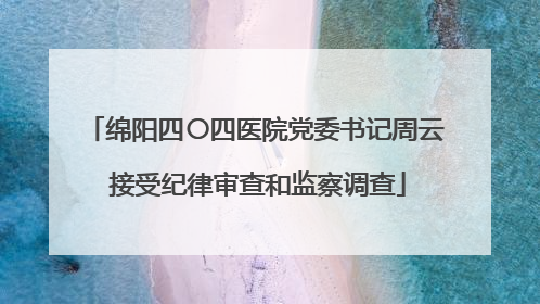 绵阳四〇四医院党委书记周云 接受纪律审查和监察调查