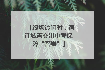 终场铃响时，宿迁城管交出中考保障“答卷”