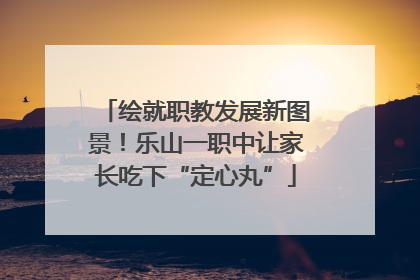 绘就职教发展新图景！乐山一职中让家长吃下“定心丸”