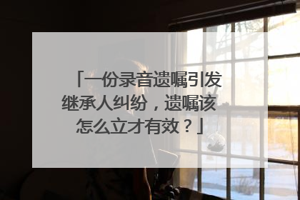 一份录音遗嘱引发继承人纠纷，遗嘱该怎么立才有效？