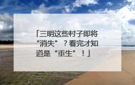 三明这些村子即将“消失”？看完才知道是“重生”！