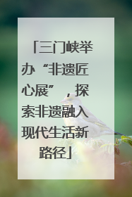 三门峡举办“非遗匠心展”，探索非遗融入现代生活新路径