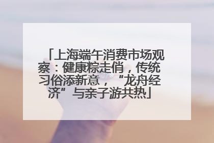 上海端午消费市场观察：健康粽走俏，传统习俗添新意，“龙舟经济”与亲子游共热