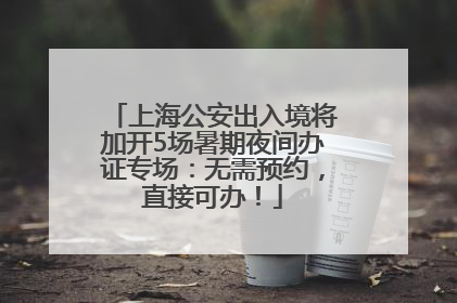上海公安出入境将加开5场暑期夜间办证专场：无需预约，直接可办！