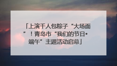 上演千人包粽子“大场面”！青岛市“我们的节日•端午”主题活动启幕