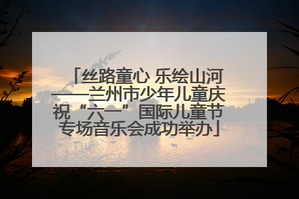 丝路童心 乐绘山河——兰州市少年儿童庆祝“六一”国际儿童节专场音乐会成功举办