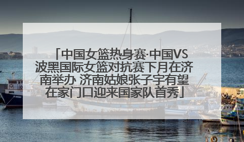 中国女篮热身赛·中国VS波黑国际女篮对抗赛下月在济南举办 济南姑娘张子宇有望在家门口迎来国家队首秀