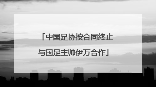中国足协按合同终止与国足主帅伊万合作